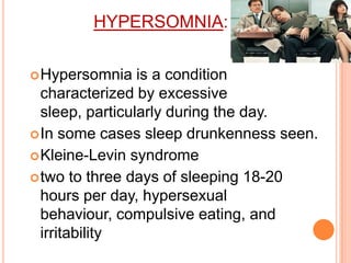 HYPERSOMNIA:
Hypersomnia is a condition
characterized by excessive
sleep, particularly during the day.
In some cases sleep drunkenness seen.
Kleine-Levin syndrome
two to three days of sleeping 18-20
hours per day, hypersexual
behaviour, compulsive eating, and
irritability
 