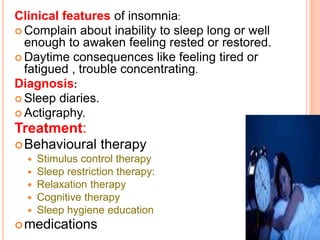 Clinical features of insomnia:
 Complain about inability to sleep long or well
enough to awaken feeling rested or restored.
 Daytime consequences like feeling tired or
fatigued , trouble concentrating.
Diagnosis:
 Sleep diaries.
 Actigraphy.
Treatment:
Behavioural therapy
 Stimulus control therapy
 Sleep restriction therapy:
 Relaxation therapy
 Cognitive therapy
 Sleep hygiene education
medications
 