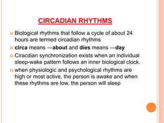 CIRCADIAN RHYTHMS
 Biological rhythms that follow a cycle of about 24
hours are termed circadian rhythms
 circa means ―about and dies means ―day
 Ciracdian synchronization exists when an individual
sleep-wake pattern follows an inner biological clock.
 when physiologic and psychological rhythms are
high or most active, the person is awake and when
these rhythms are low, the person will sleep
 