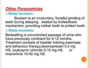 Other Parasomnias
 Sleep bruxism:
Bruxism is an involuntary, forceful grinding of
teeth during sleeping . treated by biofeedback
mechanism, providing rubber tooth to protect tooth.
 Sleep enuresis:
Bedwetting is uncontrolled passage of urine who
have previously continent for 6-12 months.
Treatment consists of bladder training exercises
and behaviour therapy,desmopressin 0.2 mg
HS, oxybutynin chloride 5-10 mg HS or
imipramine 10-50 mg HS.
 