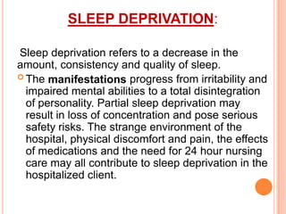 SLEEP DEPRIVATION:
Sleep deprivation refers to a decrease in the
amount, consistency and quality of sleep.
 The manifestations progress from irritability and
impaired mental abilities to a total disintegration
of personality. Partial sleep deprivation may
result in loss of concentration and pose serious
safety risks. The strange environment of the
hospital, physical discomfort and pain, the effects
of medications and the need for 24 hour nursing
care may all contribute to sleep deprivation in the
hospitalized client.
 