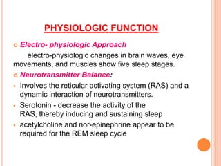 PHYSIOLOGIC FUNCTION
 Electro- physiologic Approach
electro-physiologic changes in brain waves, eye
movements, and muscles show five sleep stages.
 Neurotransmitter Balance:
 Involves the reticular activating system (RAS) and a
dynamic interaction of neurotransmitters.
 Serotonin - decrease the activity of the
RAS, thereby inducing and sustaining sleep
 acetylcholine and nor-epinephrine appear to be
required for the REM sleep cycle
 