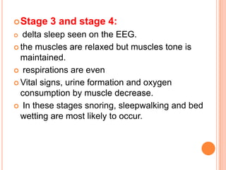 Stage 3 and stage 4:
 delta sleep seen on the EEG.
 the muscles are relaxed but muscles tone is
maintained.
 respirations are even
 Vital signs, urine formation and oxygen
consumption by muscle decrease.
 In these stages snoring, sleepwalking and bed
wetting are most likely to occur.
 