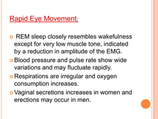 Rapid Eye Movement:
 REM sleep closely resembles wakefulness
except for very low muscle tone, indicated
by a reduction in amplitude of the EMG.
 Blood pressure and pulse rate show wide
variations and may fluctuate rapidly.
 Respirations are irregular and oxygen
consumption increases.
 Vaginal secretions increases in women and
erections may occur in men.
 