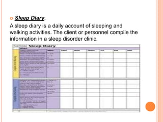  Sleep Diary:
A sleep diary is a daily account of sleeping and
walking activities. The client or personnel compile the
information in a sleep disorder clinic.
 