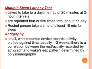 Multiple Sleep Latency Test
 asked to take to a daytime nap of 20 minutes at 2-
hour intervals
 are repeated four or five times throughout the day.
 Rested person take a time of atleast 15 mts for
sleep
Actigraphy:
 small, wrist mounted device records activity
plotted against time, usually 1-3 weeks. there is a
correlation between the rest/activity recorded by
actigraph and wake/sleep pattern determined by
polysomnography
 