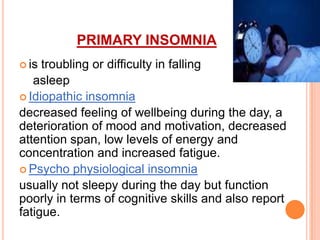 PRIMARY INSOMNIA
 is troubling or difficulty in falling
asleep
 Idiopathic insomnia
decreased feeling of wellbeing during the day, a
deterioration of mood and motivation, decreased
attention span, low levels of energy and
concentration and increased fatigue.
 Psycho physiological insomnia
usually not sleepy during the day but function
poorly in terms of cognitive skills and also report
fatigue.
 