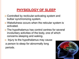PHYSIOLOGY OF SLEEP
 Controlled by recticular-activating system and
bulbar synchronizing system.
 Wakefulness occurs when the reticular system is
activated.
 The hypothalamus has control centres for several
involuntary activities of the body, one of which
concerns sleeping and waking.
 Injury to the hypothalamus may cause
a person to sleep for abnormally long
periods.
 