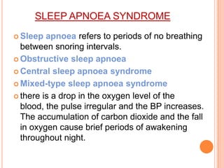 SLEEP APNOEA SYNDROME
 Sleep apnoea refers to periods of no breathing
between snoring intervals.
 Obstructive sleep apnoea
 Central sleep apnoea syndrome
 Mixed-type sleep apnoea syndrome
 there is a drop in the oxygen level of the
blood, the pulse irregular and the BP increases.
The accumulation of carbon dioxide and the fall
in oxygen cause brief periods of awakening
throughout night.
 