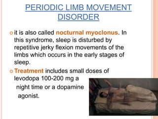 PERIODIC LIMB MOVEMENT
DISORDER
 it is also called nocturnal myoclonus. In
this syndrome, sleep is disturbed by
repetitive jerky flexion movements of the
limbs which occurs in the early stages of
sleep.
 Treatment includes small doses of
levodopa 100-200 mg a
night time or a dopamine
agonist.
 