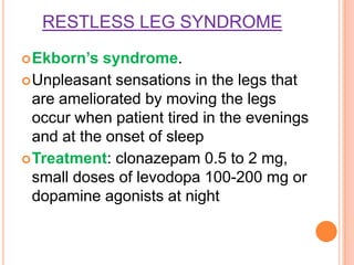 RESTLESS LEG SYNDROME
Ekborn’s syndrome.
Unpleasant sensations in the legs that
are ameliorated by moving the legs
occur when patient tired in the evenings
and at the onset of sleep
Treatment: clonazepam 0.5 to 2 mg,
small doses of levodopa 100-200 mg or
dopamine agonists at night
 