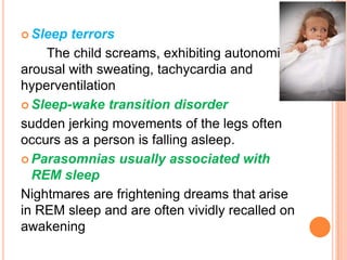  Sleep terrors
The child screams, exhibiting autonomic
arousal with sweating, tachycardia and
hyperventilation
 Sleep-wake transition disorder
sudden jerking movements of the legs often
occurs as a person is falling asleep.
 Parasomnias usually associated with
REM sleep
Nightmares are frightening dreams that arise
in REM sleep and are often vividly recalled on
awakening
 