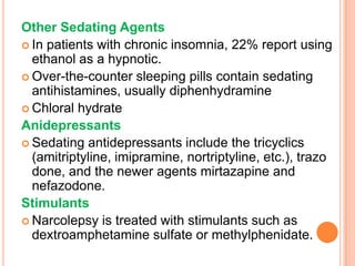 Other Sedating Agents
 In patients with chronic insomnia, 22% report using
ethanol as a hypnotic.
 Over-the-counter sleeping pills contain sedating
antihistamines, usually diphenhydramine
 Chloral hydrate
Anidepressants
 Sedating antidepressants include the tricyclics
(amitriptyline, imipramine, nortriptyline, etc.), trazo
done, and the newer agents mirtazapine and
nefazodone.
Stimulants
 Narcolepsy is treated with stimulants such as
dextroamphetamine sulfate or methylphenidate.
 