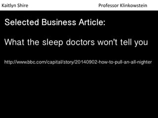 Kaitlyn 
Shire 
Professor 
Klinkowstein 
Selected Business Article: 
 
What the sleep doctors won’t tell you 
 
http://www.bbc.com/capital/story/20140902-how-to-pull-an-all-nighter 
 