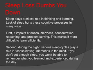 Sleep Loss Dumbs You
Down
Sleep plays a critical role in thinking and learning.
Lack of sleep hurts these cognitive processes in
many ways.
First, it impairs attention, alertness, concentration,
reasoning, and problem solving. This makes it more
difficult to learn efficiently.
Second, during the night, various sleep cycles play a
role in “consolidating” memories in the mind. If you
don’t get enough sleep, you won’t be able to
remember what you learned and experienced during
the day.
 