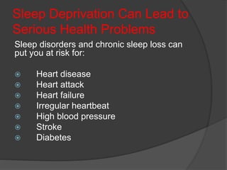 Sleep Deprivation Can Lead to
Serious Health Problems
Sleep disorders and chronic sleep loss can
put you at risk for:
 Heart disease
 Heart attack
 Heart failure
 Irregular heartbeat
 High blood pressure
 Stroke
 Diabetes
 