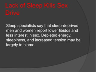Lack of Sleep Kills Sex
Drive
Sleep specialists say that sleep-deprived
men and women report lower libidos and
less interest in sex. Depleted energy,
sleepiness, and increased tension may be
largely to blame.
 