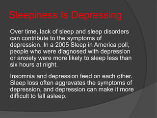 Sleepiness Is Depressing
Over time, lack of sleep and sleep disorders
can contribute to the symptoms of
depression. In a 2005 Sleep in America poll,
people who were diagnosed with depression
or anxiety were more likely to sleep less than
six hours at night.
Insomnia and depression feed on each other.
Sleep loss often aggravates the symptoms of
depression, and depression can make it more
difficult to fall asleep.
 