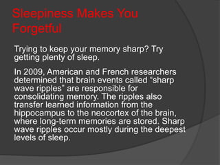 Sleepiness Makes You
Forgetful
Trying to keep your memory sharp? Try
getting plenty of sleep.
In 2009, American and French researchers
determined that brain events called “sharp
wave ripples” are responsible for
consolidating memory. The ripples also
transfer learned information from the
hippocampus to the neocortex of the brain,
where long-term memories are stored. Sharp
wave ripples occur mostly during the deepest
levels of sleep.
 