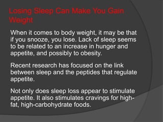 Losing Sleep Can Make You Gain
Weight
When it comes to body weight, it may be that
if you snooze, you lose. Lack of sleep seems
to be related to an increase in hunger and
appetite, and possibly to obesity.
Recent research has focused on the link
between sleep and the peptides that regulate
appetite.
Not only does sleep loss appear to stimulate
appetite. It also stimulates cravings for high-
fat, high-carbohydrate foods.
 