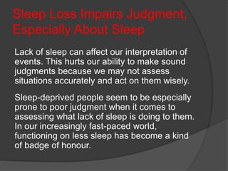 Sleep Loss Impairs Judgment,
Especially About Sleep
Lack of sleep can affect our interpretation of
events. This hurts our ability to make sound
judgments because we may not assess
situations accurately and act on them wisely.
Sleep-deprived people seem to be especially
prone to poor judgment when it comes to
assessing what lack of sleep is doing to them.
In our increasingly fast-paced world,
functioning on less sleep has become a kind
of badge of honour.
 