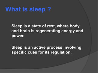 What is sleep ?
Sleep is a state of rest, where body
and brain is regenerating energy and
power.
Sleep is an active process involving
specific cues for its regulation.
 
