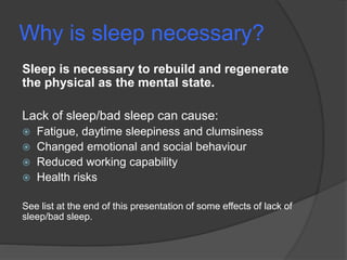 Why is sleep necessary?
Sleep is necessary to rebuild and regenerate
the physical as the mental state.
Lack of sleep/bad sleep can cause:
 Fatigue, daytime sleepiness and clumsiness
 Changed emotional and social behaviour
 Reduced working capability
 Health risks
See list at the end of this presentation of some effects of lack of
sleep/bad sleep.
 