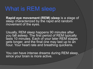 What is REM sleep
Rapid eye movement (REM) sleep is a stage of
sleep characterized by the rapid and random
movement of the eyes.
Usually, REM sleep happens 90 minutes after
you fall asleep. The first period of REM typically
lasts 10 minutes. Each of your later REM stages
gets longer, and the final one may last up to an
hour. Your heart rate and breathing quickens.
You can have intense dreams during REM sleep,
since your brain is more active.
 