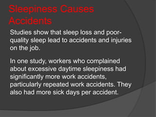Sleepiness Causes
Accidents
Studies show that sleep loss and poor-
quality sleep lead to accidents and injuries
on the job.
In one study, workers who complained
about excessive daytime sleepiness had
significantly more work accidents,
particularly repeated work accidents. They
also had more sick days per accident.
 