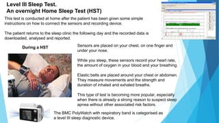 This test is conducted at home after the patient has been given some simple
instructions on how to connect the sensors and recording device.
The patient returns to the sleep clinic the following day and the recorded data is
downloaded, analysed and reported.
Level III Sleep Test.
An overnight Home Sleep Test (HST)
Sensors are placed on your chest, on one finger and
under your nose.
While you sleep, these sensors record your heart rate,
the amount of oxygen in your blood and your breathing.
Elastic belts are placed around your chest or abdomen.
They measure movements and the strength and
duration of inhaled and exhaled breaths.
This type of test is becoming more popular, especially
when there is already a strong reason to suspect sleep
apnea without other associated risk factors.
During a HST
The BMC PolyWatch with respiratory band is categorised as
a level III sleep diagnostic device.
 