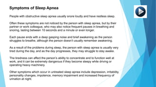 People with obstructive sleep apnea usually snore loudly and have restless sleep.
Often these symptoms are not noticed by the person with sleep apnea, but by their
partner or work colleague, who may also notice frequent pauses in breathing and
snoring, lasting between 10 seconds and a minute or even longer.
Each pause ends with a deep gasping noise and brief awakening as the person
struggles to breathe, although the person doesn’t usually remember awakening.
As a result of the problems during sleep, the person with sleep apnea is usually very
tired during the day, and as the day progresses, they may struggle to stay awake.
The tiredness can affect the person’s ability to concentrate and to function well at
work, and it can be extremely dangerous if they become sleepy while driving or
operating heavy machinery.
Other symptoms which occur in untreated sleep apnea include depression, irritability,
personality changes, impotence, memory impairment and increased frequency of
urination at night.
Symptoms of Sleep Apnea
 