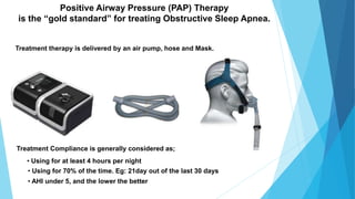 Positive Airway Pressure (PAP) Therapy
is the “gold standard” for treating Obstructive Sleep Apnea.
Treatment therapy is delivered by an air pump, hose and Mask.
Treatment Compliance is generally considered as;
• Using for at least 4 hours per night
• Using for 70% of the time. Eg: 21day out of the last 30 days
• AHI under 5, and the lower the better
 