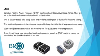 CPAP
Constant Positive Airway Pressure (CPAP) machines treat Obstructive Sleep Apnea. They are
set to the treatment pressure the patient's body requires .
This is usually based on a sleep study and doctor's prescription or a previous machine setting.
This treatment pressure is the pressure required to keep the patient's airway open during sleep.
Even if the patient is still awake, the machine will still put out this constant pressure.
If you do not know your prescribed treatment pressure, usually a CPAP machine cannot be
supplied as we don't know what to set it to.
 