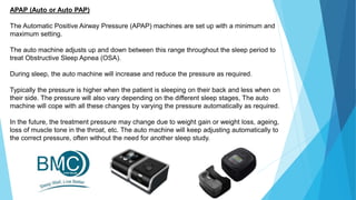APAP (Auto or Auto PAP)
The Automatic Positive Airway Pressure (APAP) machines are set up with a minimum and
maximum setting.
The auto machine adjusts up and down between this range throughout the sleep period to
treat Obstructive Sleep Apnea (OSA).
During sleep, the auto machine will increase and reduce the pressure as required.
Typically the pressure is higher when the patient is sleeping on their back and less when on
their side. The pressure will also vary depending on the different sleep stages, The auto
machine will cope with all these changes by varying the pressure automatically as required.
In the future, the treatment pressure may change due to weight gain or weight loss, ageing,
loss of muscle tone in the throat, etc. The auto machine will keep adjusting automatically to
the correct pressure, often without the need for another sleep study.
 