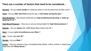 Snoring – Do you snore loudly so it disturbs others or can be heard from another room ?
Tired – Do you often feel tired during the day, or fall asleep during the day ?
Stop Breathing – Has anyone observed you stop breathing during sleep or wake up
gasping for air ?
High Blood Pressure – Have you or are you being treated for high blood pressure ?
Obesity – Are you obese with a BMI (Body Mass Index) over 35 ?
Neck – Is your neck circumference over 40cm ?
Age – Is your age over 50 ?
Gender – Are you Male ?
Family – Has any member of your immediate family (father, mother, brother or sister) been
diagnosed with Sleep Apnea ?
There are a number of factors that need to be considered…
 