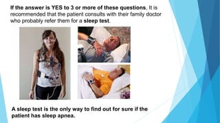 If the answer is YES to 3 or more of these questions, It is
recommended that the patient consults with their family doctor
who probably refer them for a sleep test.
A sleep test is the only way to find out for sure if the
patient has sleep apnea.
 