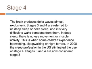 Stage 4
The brain produces delta waves almost
exclusively. Stages 3 and 4 are referred to
as deep sleep or delta sleep, and it is very
difficult to wake someone from them. In deep
sleep, there is no eye movement or muscle
activity. This is when some children experience
bedwetting, sleepwalking or night terrors. In 2008
the sleep profession in the US eliminated the use
of stage 4. Stages 3 and 4 are now considered
stage 3
 