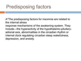 Predisposing factors
A*The predisposing factors for insomnia are related to
the internal stress
response mechanisms of the awakening system. They
include—the hyperactivity of the hypothalamic-pituitary-
adrenal axis, abnormalities in the circadian rhythm or
internal clock regulating circadian sleep wakefulness,
depression, and anxiety.
 