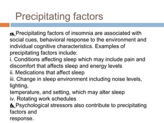 Precipitating factors
a. Precipitating factors of insomnia are associated with
social cues, behavioral response to the environment and
individual cognitive characteristics. Examples of
precipitating factors include:
i. Conditions affecting sleep which may include pain and
discomfort that affects sleep and energy levels
ii. Medications that affect sleep
iii. Change in sleep environment including noise levels,
lighting,
temperature, and setting, which may alter sleep
iv. Rotating work schedules
b. Psychological stressors also contribute to precipitating
factors and
response.
 