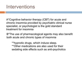 Interventions
A*Cognitive behavior therapy (CBT) for acute and
chronic insomnia provided by psychiatric clinical nurse
specialist, or psychologist is the gold standard
treatment for insomnia
B*The use of pharmacological agents may also benefit
both acute and chronic types of insomnia
**hypnotic drugs, which induce sleep.
**Other medications are also used for their
sedating side effects such as anti-psychotics
 
