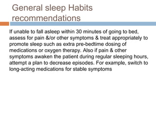 If unable to fall asleep within 30 minutes of going to bed,
assess for pain &/or other symptoms & treat appropriately to
promote sleep such as extra pre-bedtime dosing of
medications or oxygen therapy. Also if pain & other
symptoms awaken the patient during regular sleeping hours,
attempt a plan to decrease episodes. For example, switch to
long-acting medications for stable symptoms
General sleep Habits
recommendations
 