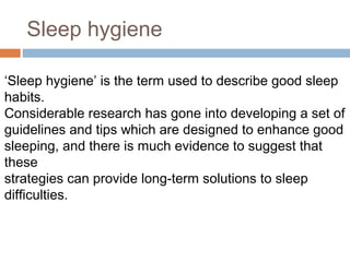 Sleep hygiene
‘Sleep hygiene’ is the term used to describe good sleep
habits.
Considerable research has gone into developing a set of
guidelines and tips which are designed to enhance good
sleeping, and there is much evidence to suggest that
these
strategies can provide long-term solutions to sleep
difficulties.
 