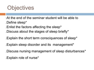 Objectives
At the end of the seminar student will be able to:
*Define sleep.
*Enlist the factors affecting the sleep.
*Discuss about the stages of sleep briefly.
*Explain the short term consciquences of sleep.
*Explain sleep disorder and its management.
*Discuss nursing management of sleep disturbances.
*Explain role of nurse.
 