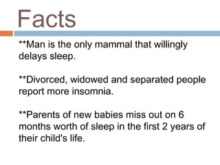 Facts
**Man is the only mammal that willingly
delays sleep.
**Divorced, widowed and separated people
report more insomnia.
**Parents of new babies miss out on 6
months worth of sleep in the first 2 years of
their child's life.
 