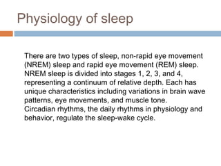 Physiology of sleep
There are two types of sleep, non-rapid eye movement
(NREM) sleep and rapid eye movement (REM) sleep.
NREM sleep is divided into stages 1, 2, 3, and 4,
representing a continuum of relative depth. Each has
unique characteristics including variations in brain wave
patterns, eye movements, and muscle tone. 
Circadian rhythms, the daily rhythms in physiology and
behavior, regulate the sleep-wake cycle.
 