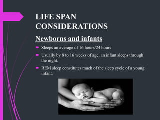 LIFE SPAN
CONSIDERATIONS
Newborns and infants
 Sleeps an average of 16 hours/24 hours
 Usually by 8 to 16 weeks of age, an infant sleeps through
the night.
 REM sleep constitutes much of the sleep cycle of a young
infant.
 