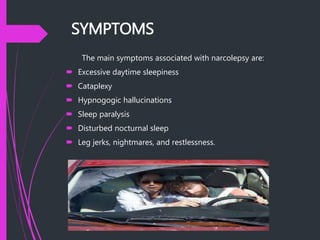 SYMPTOMS
The main symptoms associated with narcolepsy are:
 Excessive daytime sleepiness
 Cataplexy
 Hypnogogic hallucinations
 Sleep paralysis
 Disturbed nocturnal sleep
 Leg jerks, nightmares, and restlessness.
 