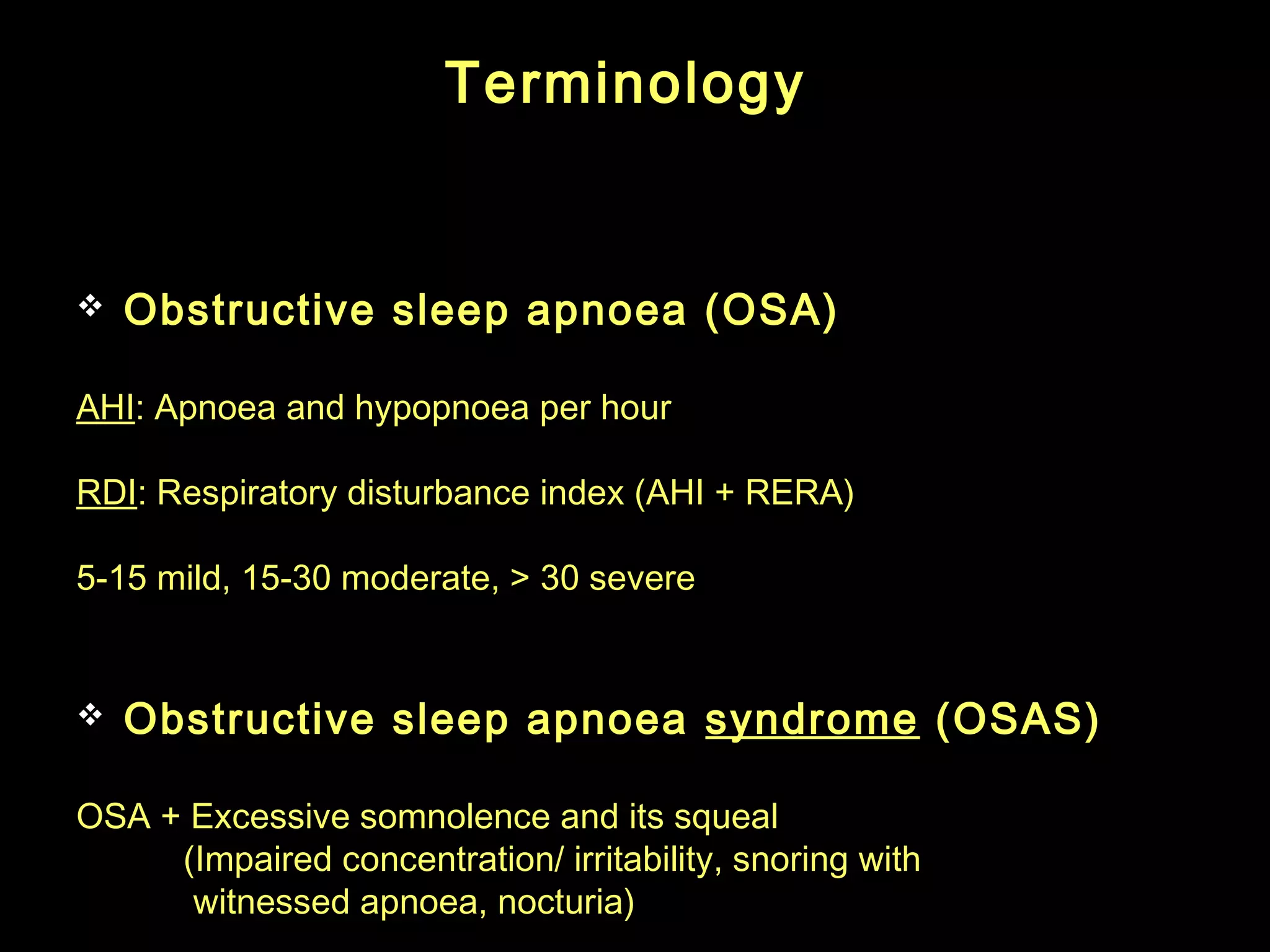 TTeerrmmiinnoollooggyy 
 Obstructive sleep apnoea (OSA) 
AHI: Apnoea and hypopnoea per hour 
RDI: Respiratory disturbance index (AHI + RERA) 
5-15 mild, 15-30 moderate, > 30 severe 
 Obstructive sleep apnoea syndrome (OSAS) 
OSA + Excessive somnolence and its squeal 
(Impaired concentration/ irritability, snoring with 
witnessed apnoea, nocturia) 
 