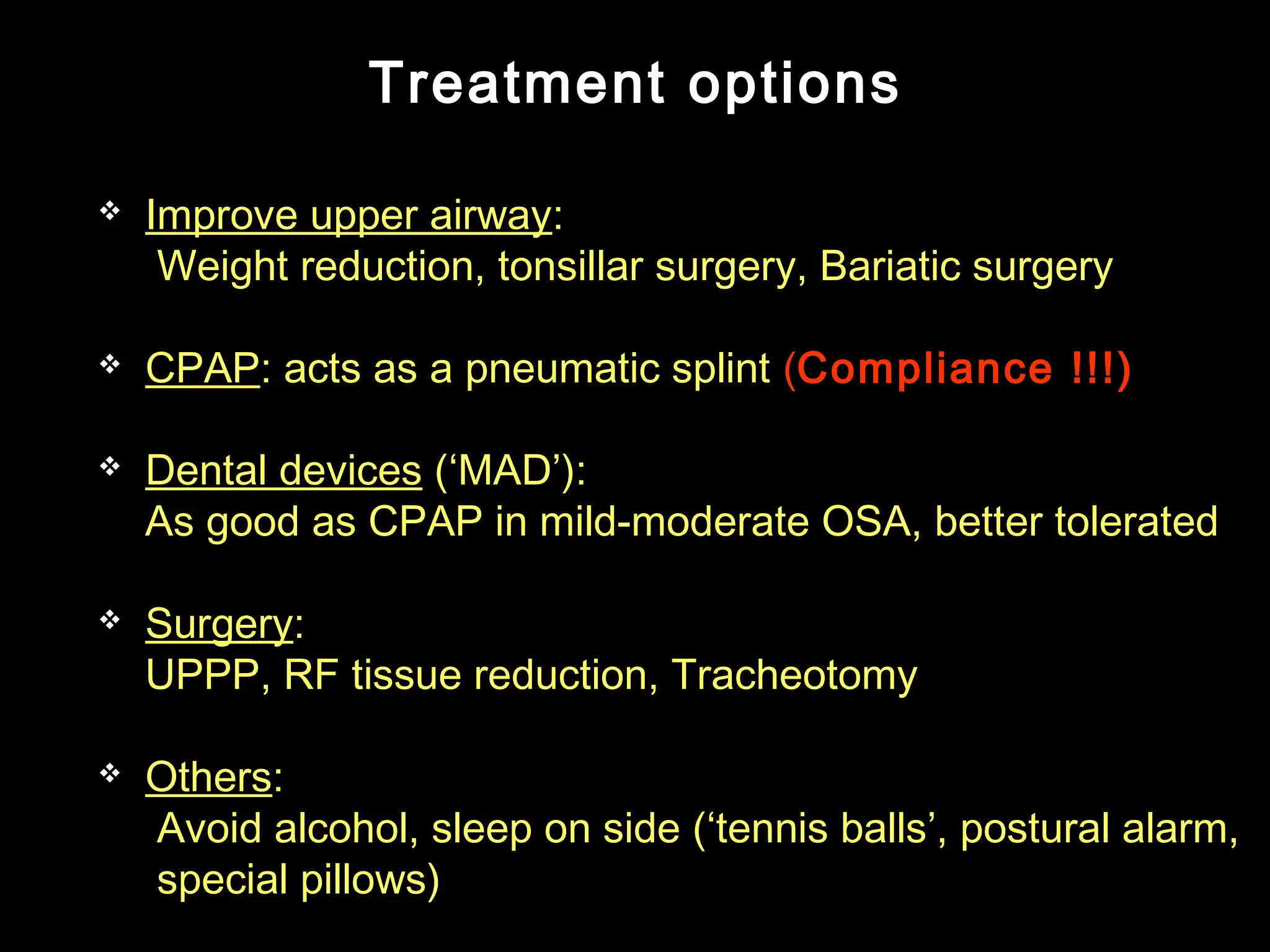 Treatment options 
 Improve upper airway: 
Weight reduction, tonsillar surgery, Bariatic surgery 
 CPAP: acts as a pneumatic splint (Compliance !!!) 
 Dental devices (‘MAD’): 
As good as CPAP in mild-moderate OSA, better tolerated 
 Surgery: 
UPPP, RF tissue reduction, Tracheotomy 
 Others: 
Avoid alcohol, sleep on side (‘tennis balls’, postural alarm, 
special pillows) 
 