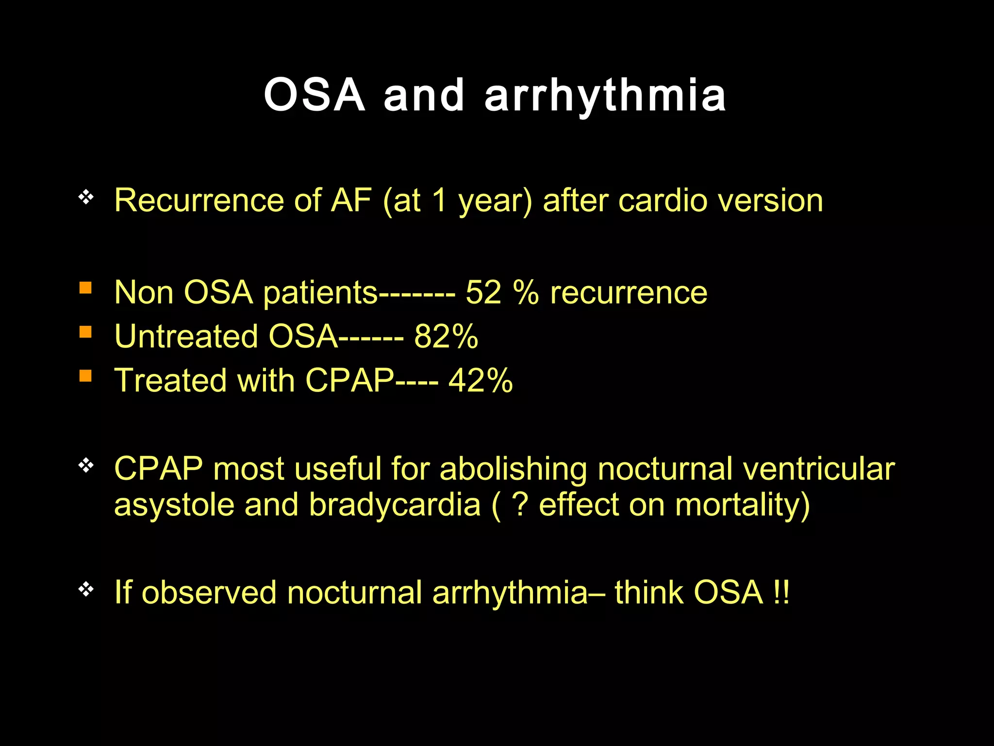 OSA and arrhythmia 
 Recurrence of AF (at 1 year) after cardio version 
 Non OSA patients------- 52 % recurrence 
 Untreated OSA------ 82% 
 Treated with CPAP---- 42% 
 CPAP most useful for abolishing nocturnal ventricular 
asystole and bradycardia ( ? effect on mortality) 
 If observed nocturnal arrhythmia– think OSA !! 
 